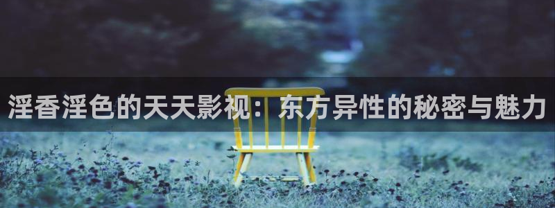 日本老湿机影院：淫香淫色的天天影视：东方异性的秘密与魅力
